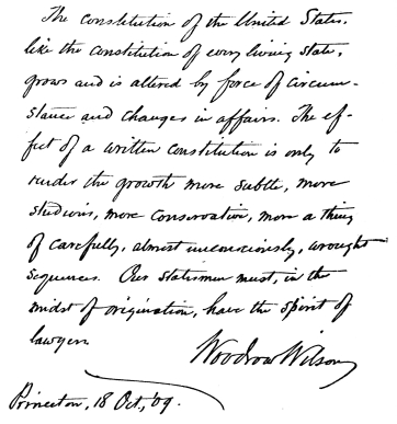 The constitution of the United States, like the constitution of every living state, grows and is altered by force of circumstances and changes in affairs. The effect of a written constitution is only to render the growth more subtle, more studious, more conservative, more a thing of carefully, almost unconsciously, wrought sequences. Our statesmen must, in the midst of origination, have the spirit of lawyers.  Woodrow Wilson Princeton, 18 Oct., ‘09.